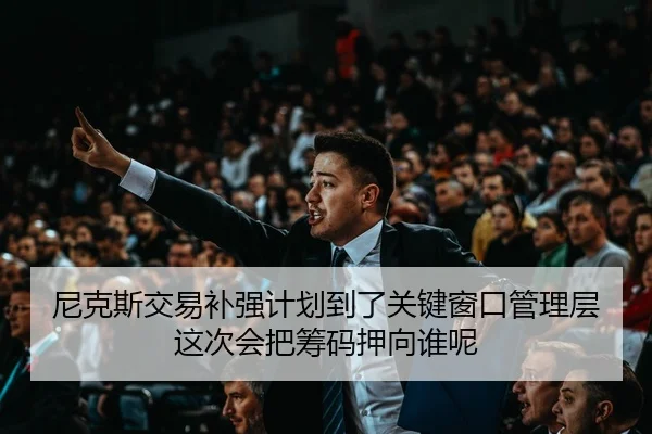 尼克斯交易补强计划到了关键窗口管理层这次会把筹码押向谁呢